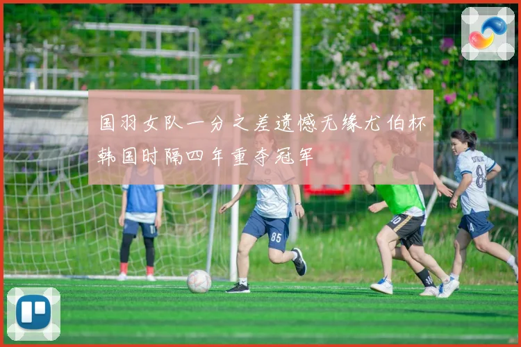 国羽女队一分之差遗憾无缘尤伯杯韩国时隔四年重夺冠军