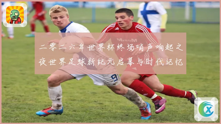 二零二六年世界杯终场哨声响起之夜世界足球新纪元启幕与时代记忆