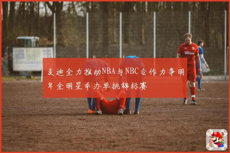 麦迪全力推动NBA与NBC合作力争明年全明星举办单挑锦标赛