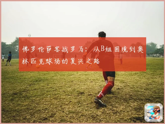 佛罗伦萨客战罗马：从B组困境到奥林匹克球场的复兴之路