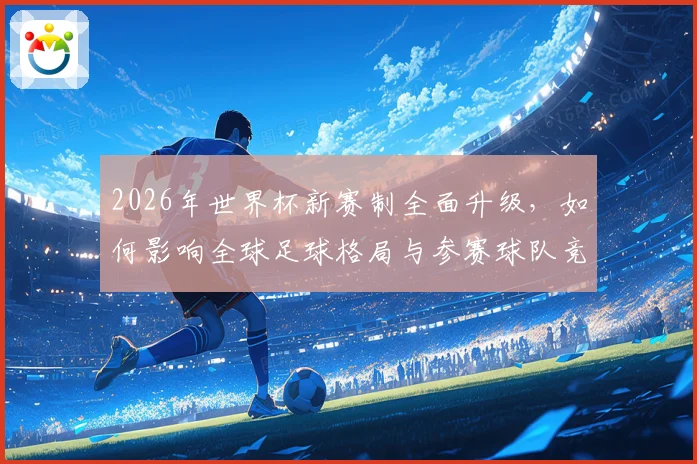 2026年世界杯新赛制全面升级，如何影响全球足球格局与参赛球队竞争力