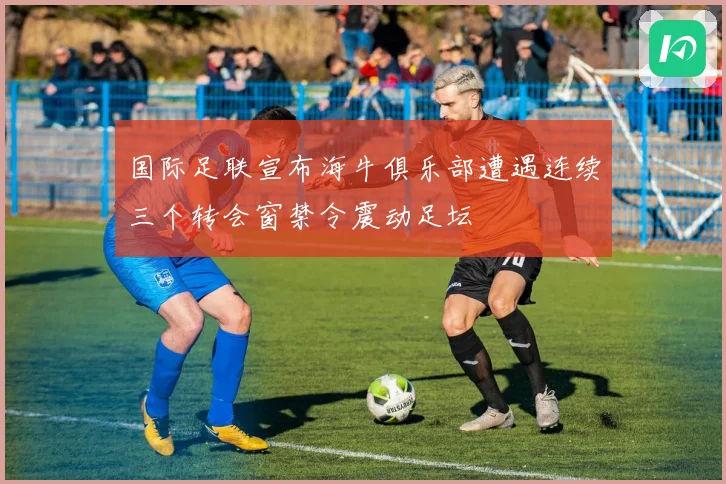 国际足联宣布海牛俱乐部遭遇连续三个转会窗禁令震动足坛