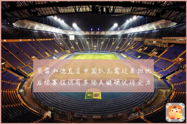 莫雷加德直言中国队无需过度担忧后续赛程仍有多场关键硬仗待全力应对
