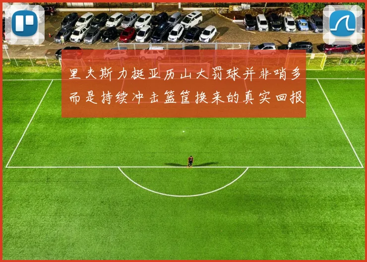 里夫斯力挺亚历山大罚球并非哨多而是持续冲击篮筐换来的真实回报